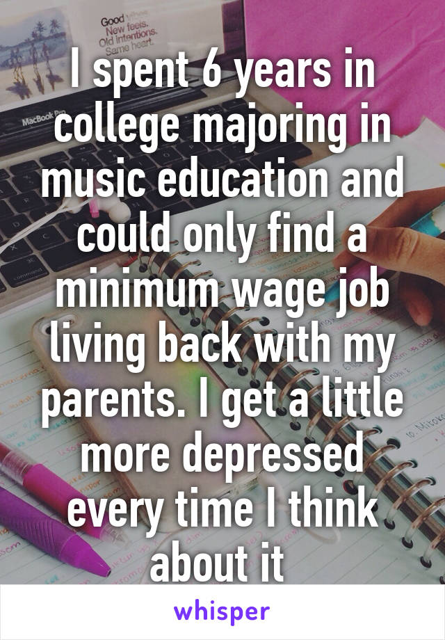 I spent 6 years in college majoring in music education and could only find a minimum wage job living back with my parents. I get a little more depressed every time I think about it 