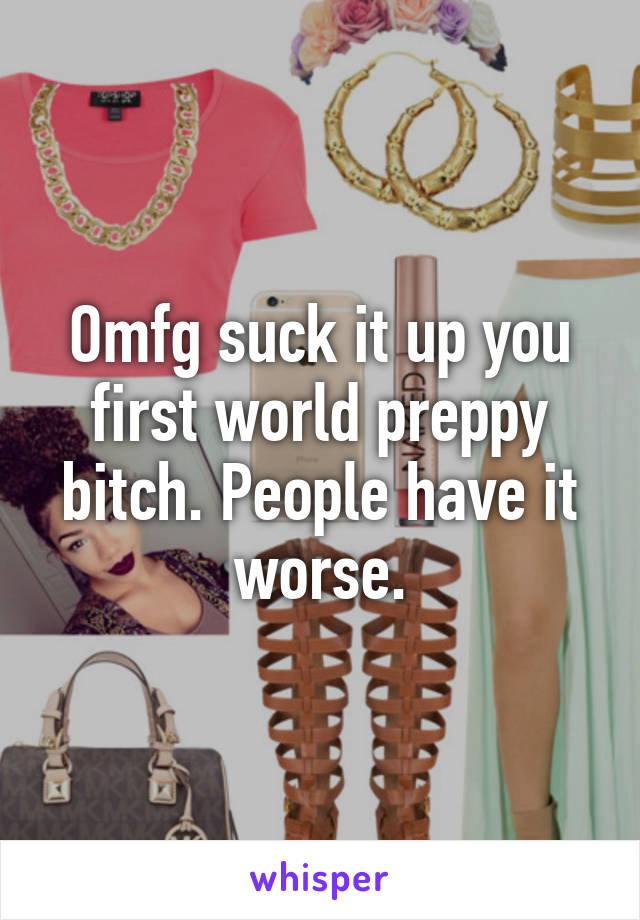 Omfg suck it up you first world preppy bitch. People have it worse.