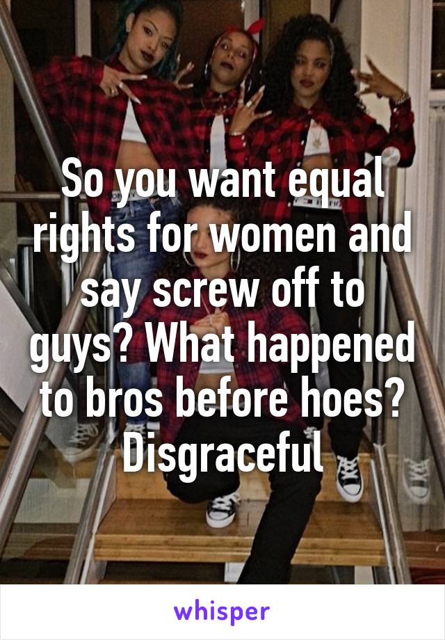 So you want equal rights for women and say screw off to guys? What happened to bros before hoes? Disgraceful