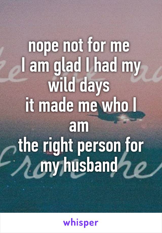 nope not for me 
I am glad I had my wild days 
it made me who I am 
the right person for my husband 
