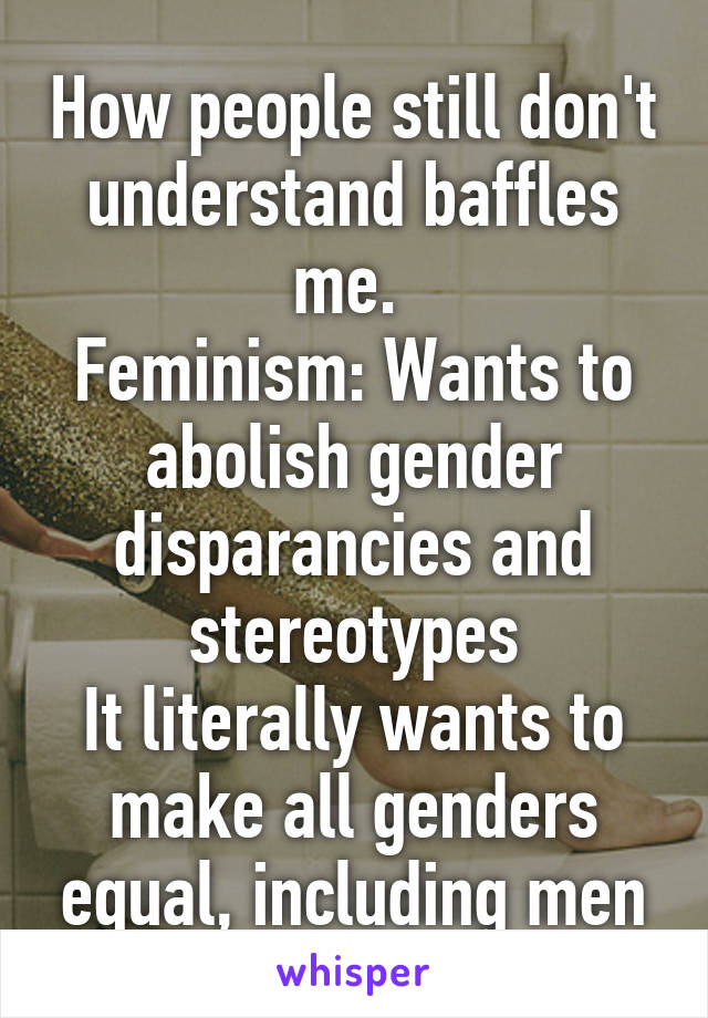 How people still don't understand baffles me. 
Feminism: Wants to abolish gender disparancies and stereotypes
It literally wants to make all genders equal, including men