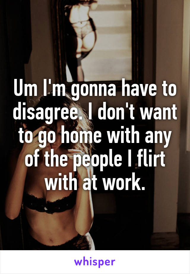 Um I'm gonna have to disagree. I don't want to go home with any of the people I flirt with at work.