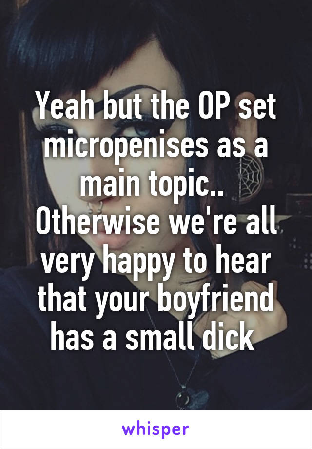 Yeah but the OP set micropenises as a main topic.. 
Otherwise we're all very happy to hear that your boyfriend has a small dick 