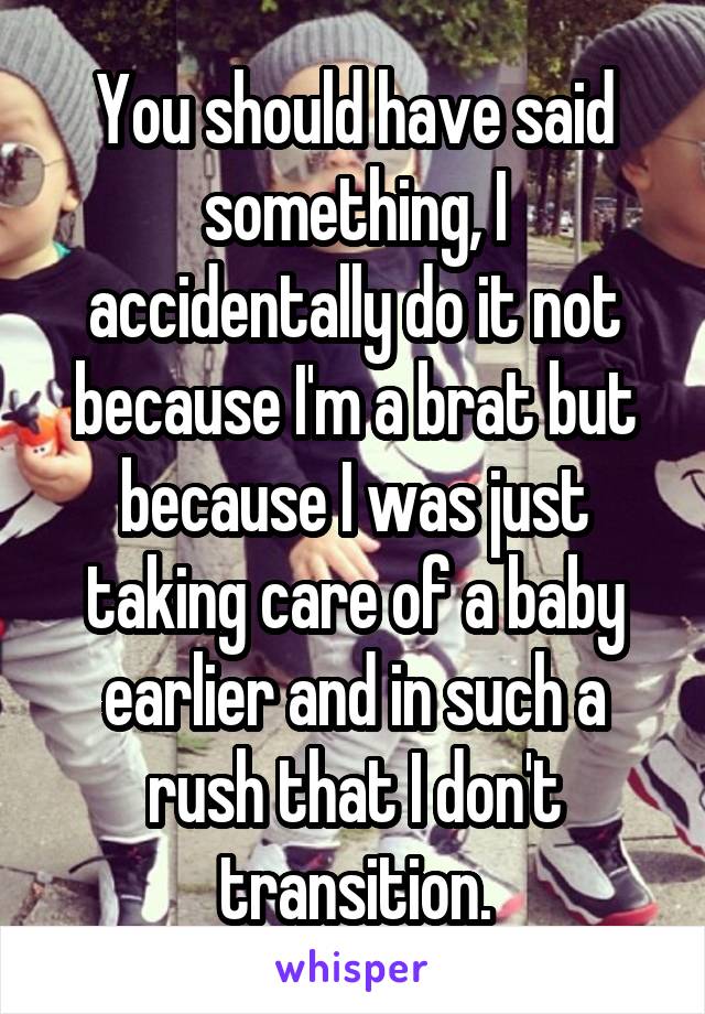 You should have said something, I accidentally do it not because I'm a brat but because I was just taking care of a baby earlier and in such a rush that I don't transition.