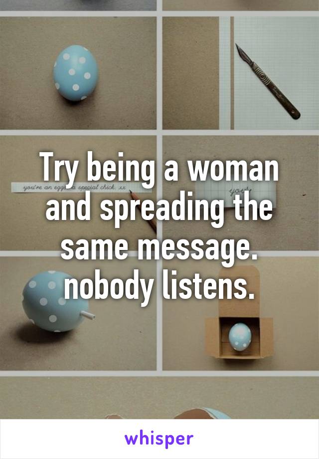 Try being a woman and spreading the same message. nobody listens.