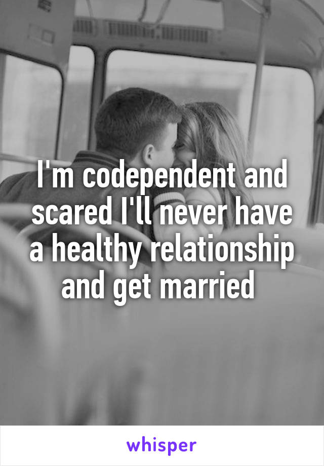 I'm codependent and scared I'll never have a healthy relationship and get married 