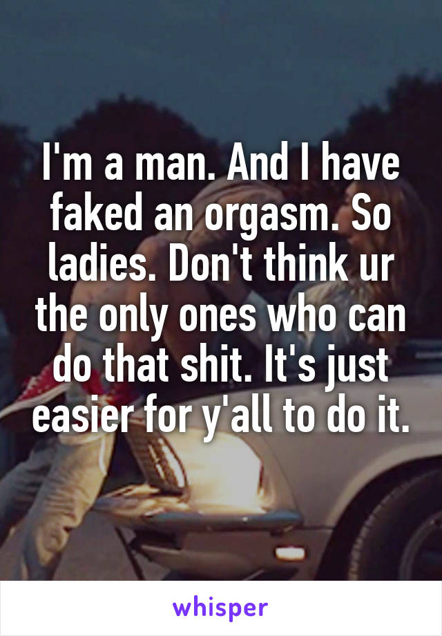 I'm a man. And I have faked an orgasm. So ladies. Don't think ur the only ones who can do that shit. It's just easier for y'all to do it. 