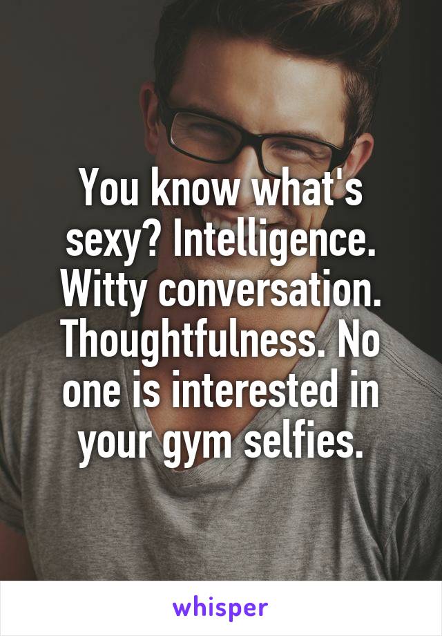 You know what's sexy? Intelligence. Witty conversation. Thoughtfulness. No one is interested in your gym selfies.