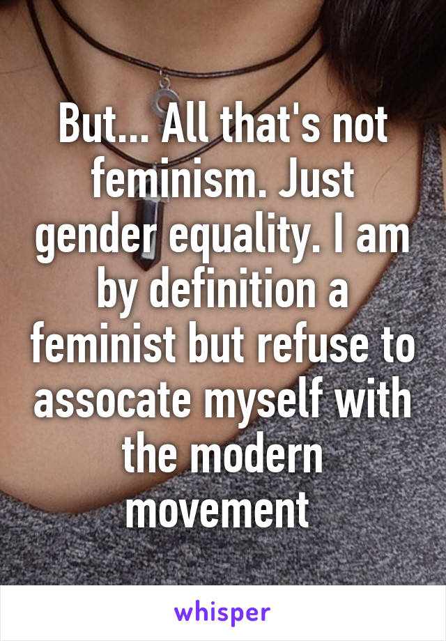But... All that's not feminism. Just gender equality. I am by definition a feminist but refuse to assocate myself with the modern movement 