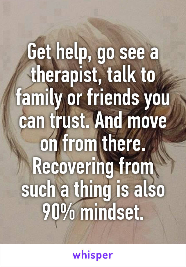 Get help, go see a therapist, talk to family or friends you can trust. And move on from there.
Recovering from such a thing is also 90% mindset.
