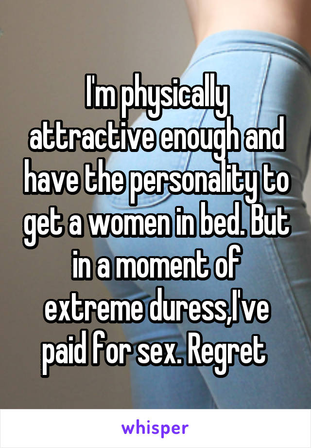 I'm physically attractive enough and have the personality to get a women in bed. But in a moment of extreme duress,I've paid for sex. Regret 