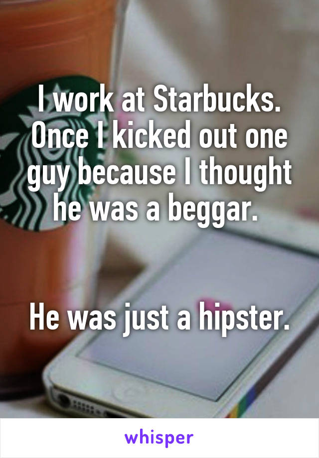 I work at Starbucks. Once I kicked out one guy because I thought he was a beggar. 


He was just a hipster. 