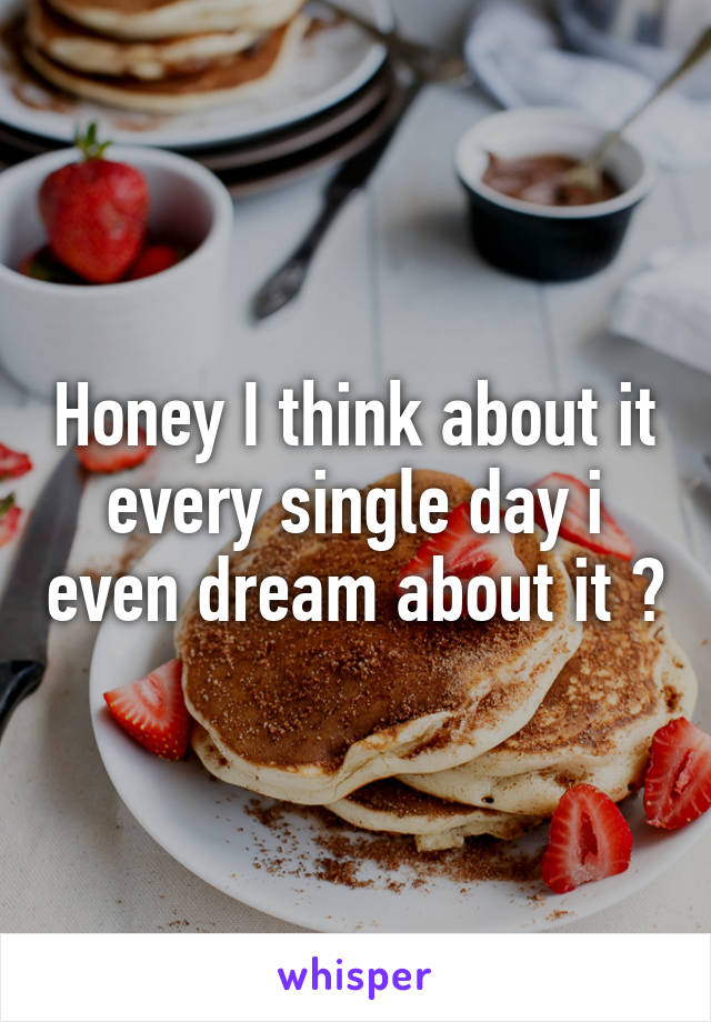 Honey I think about it every single day i even dream about it 😂