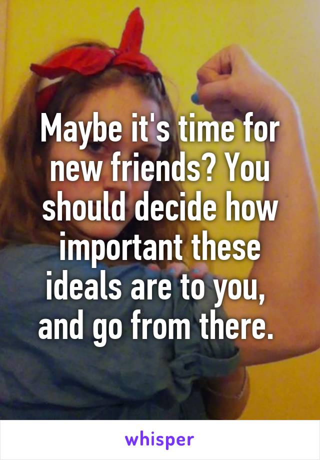 Maybe it's time for new friends? You should decide how important these ideals are to you,  and go from there. 