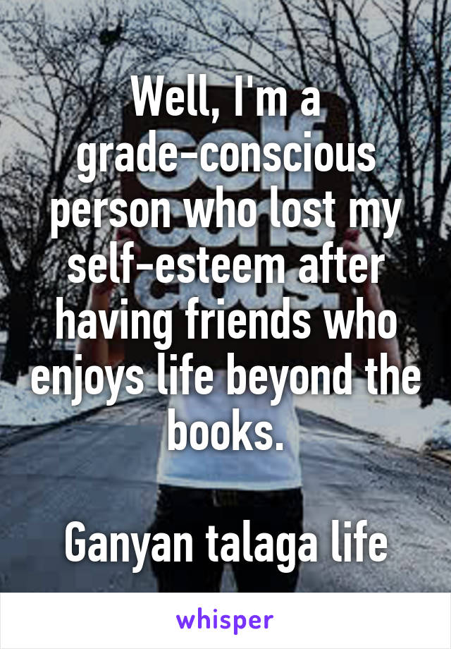 Well, I'm a grade-conscious person who lost my self-esteem after having friends who enjoys life beyond the books.

Ganyan talaga life