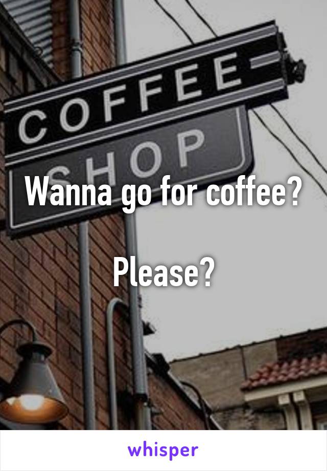 Wanna go for coffee? 
Please?