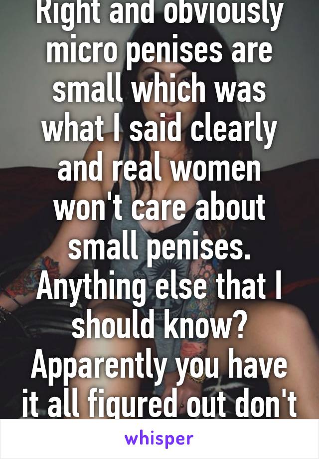 Right and obviously micro penises are small which was what I said clearly and real women won't care about small penises. Anything else that I should know? Apparently you have it all figured out don't ya :)