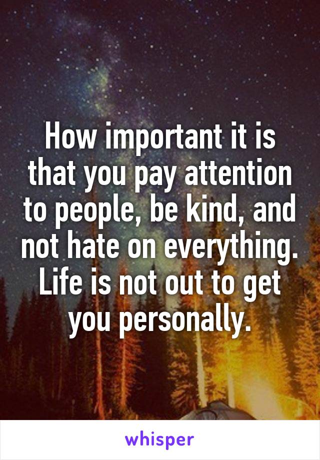 How important it is that you pay attention to people, be kind, and not hate on everything. Life is not out to get you personally.