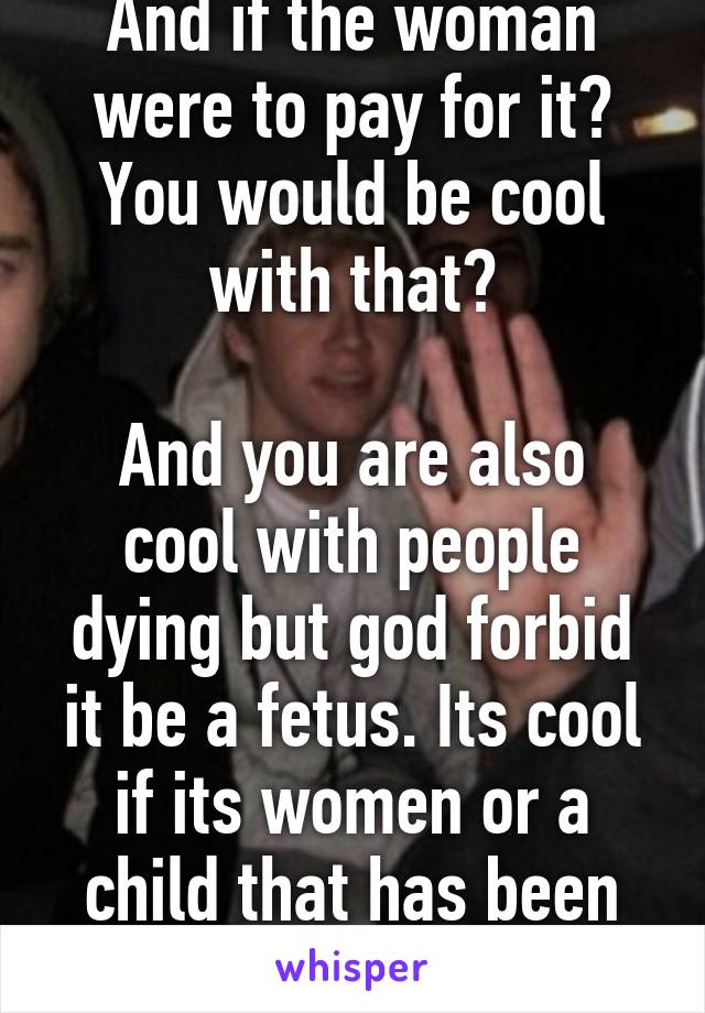 And if the woman were to pay for it? You would be cool with that?

And you are also cool with people dying but god forbid it be a fetus. Its cool if its women or a child that has been born but not a fetus  