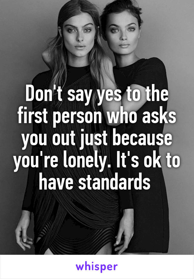 Don't say yes to the first person who asks you out just because you're lonely. It's ok to have standards 