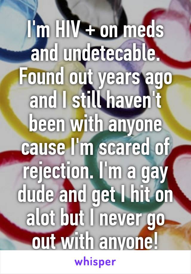 I'm HIV + on meds and undetecable. Found out years ago and I still haven't been with anyone cause I'm scared of rejection. I'm a gay dude and get I hit on alot but I never go out with anyone!