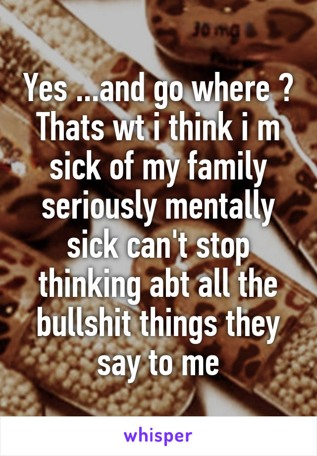 Yes ...and go where ? Thats wt i think i m sick of my family seriously mentally sick can't stop thinking abt all the bullshit things they say to me