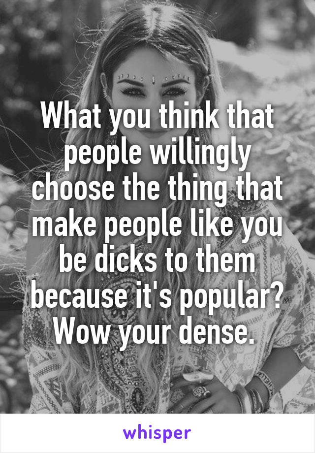 What you think that people willingly choose the thing that make people like you be dicks to them because it's popular? Wow your dense. 