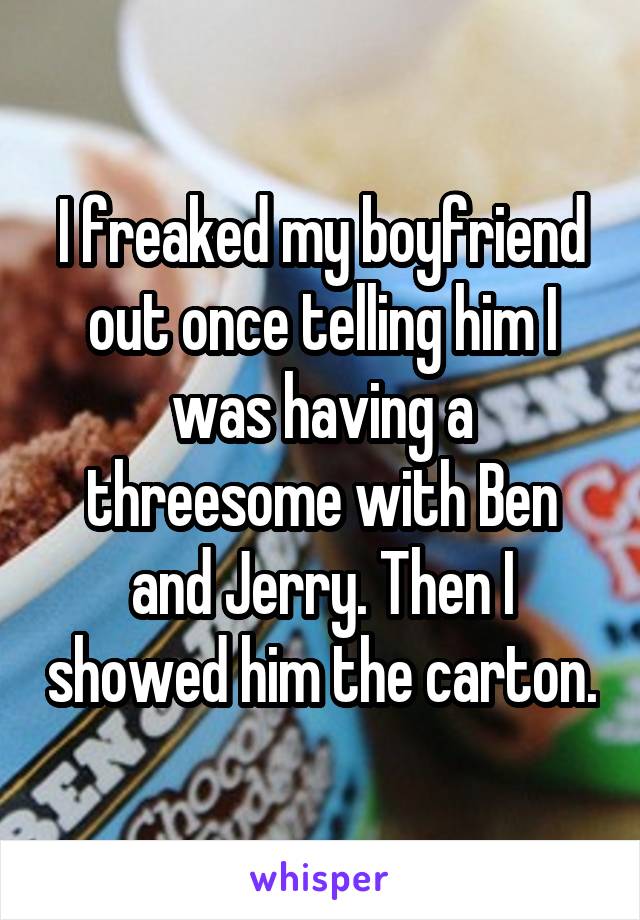 I freaked my boyfriend out once telling him I was having a threesome with Ben and Jerry. Then I showed him the carton.