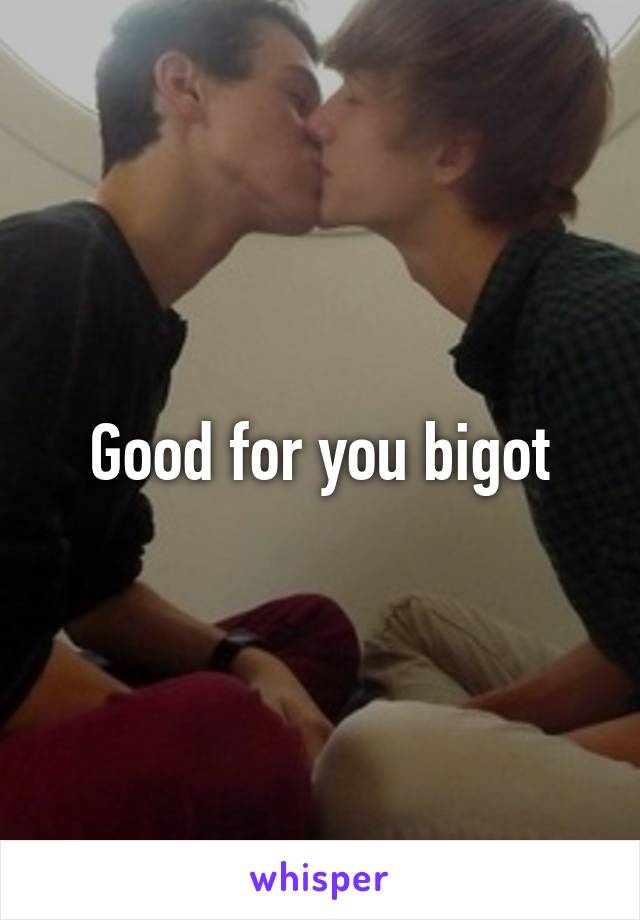 Good for you bigot