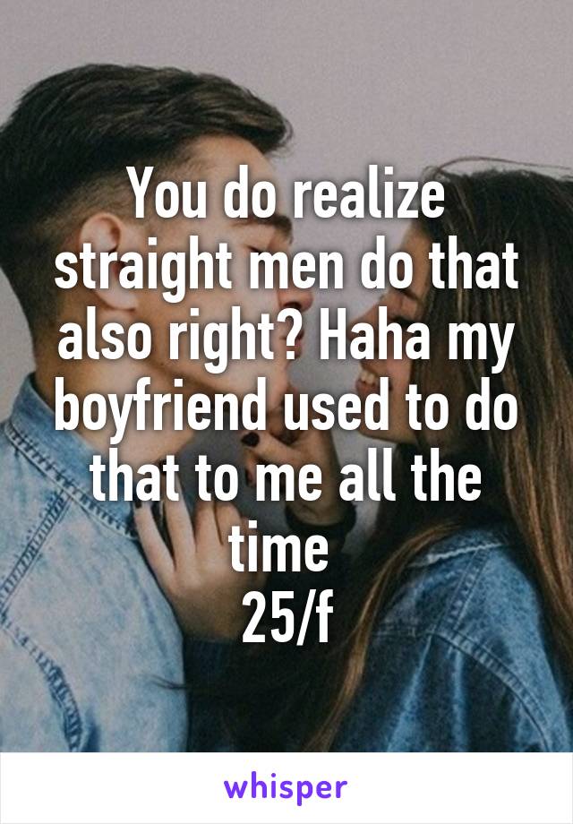 You do realize straight men do that also right? Haha my boyfriend used to do that to me all the time 
25/f