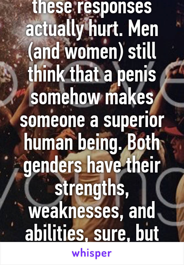 The misogyny in these responses actually hurt. Men (and women) still think that a penis somehow makes someone a superior human being. Both genders have their strengths, weaknesses, and abilities, sure, but none of those makes either superior.