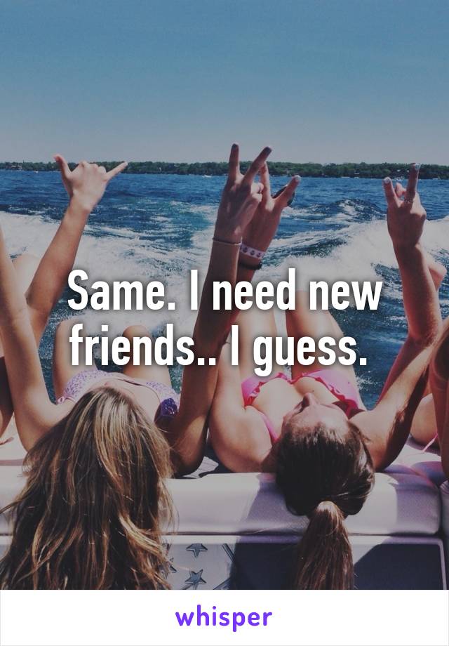 Same. I need new friends.. I guess. 
