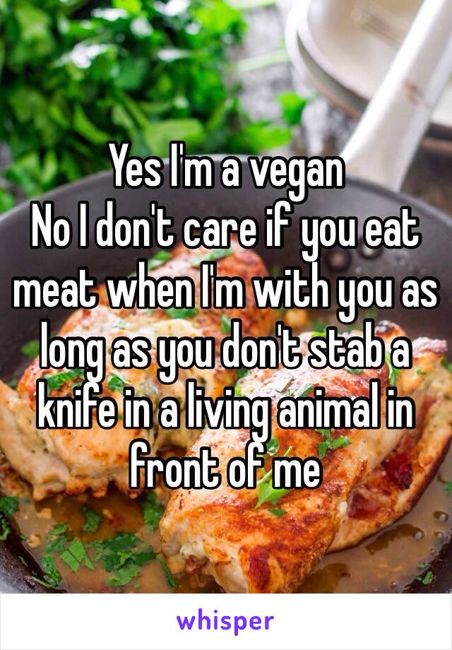 Yes I'm a vegan
No I don't care if you eat meat when I'm with you as long as you don't stab a knife in a living animal in front of me