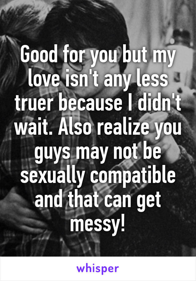 Good for you but my love isn't any less truer because I didn't wait. Also realize you guys may not be sexually compatible and that can get messy!