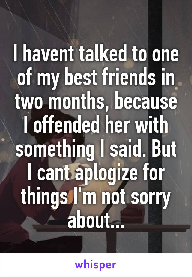 I havent talked to one of my best friends in two months, because I offended her with something I said. But I cant aplogize for things I'm not sorry about...