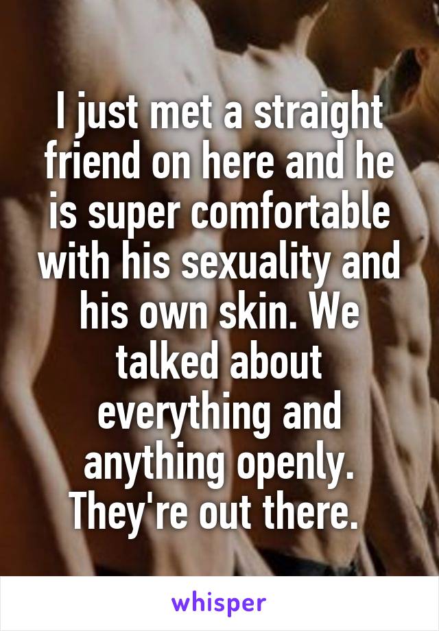I just met a straight friend on here and he is super comfortable with his sexuality and his own skin. We talked about everything and anything openly. They're out there. 