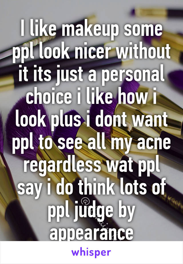 I like makeup some ppl look nicer without it its just a personal choice i like how i look plus i dont want ppl to see all my acne regardless wat ppl say i do think lots of ppl judge by appearance