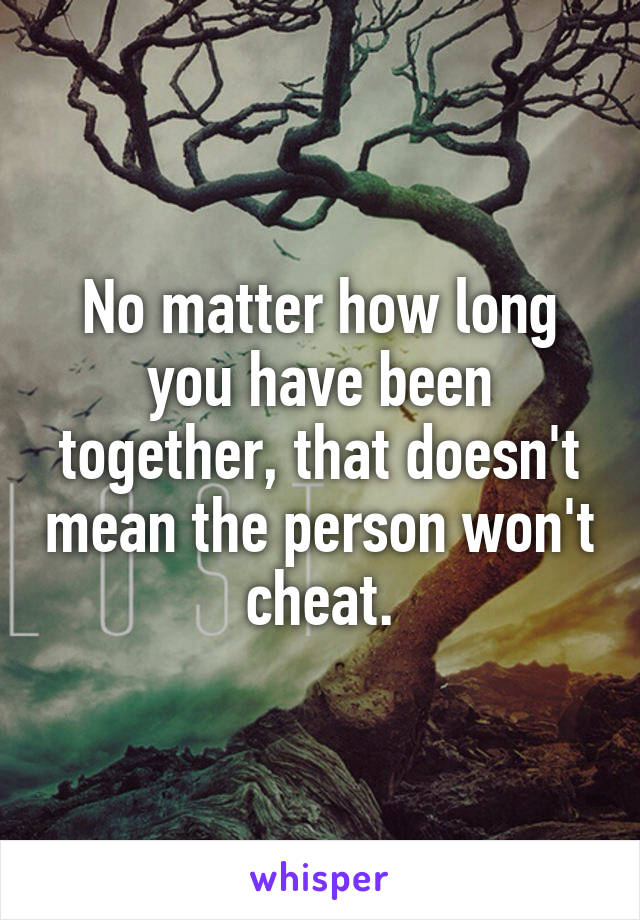 No matter how long you have been together, that doesn't mean the person won't cheat.