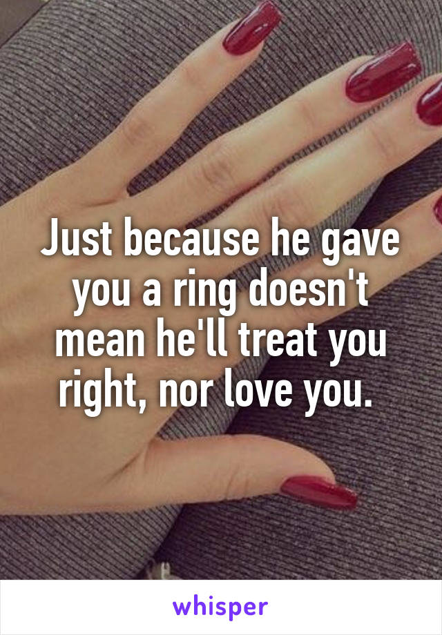Just because he gave you a ring doesn't mean he'll treat you right, nor love you. 