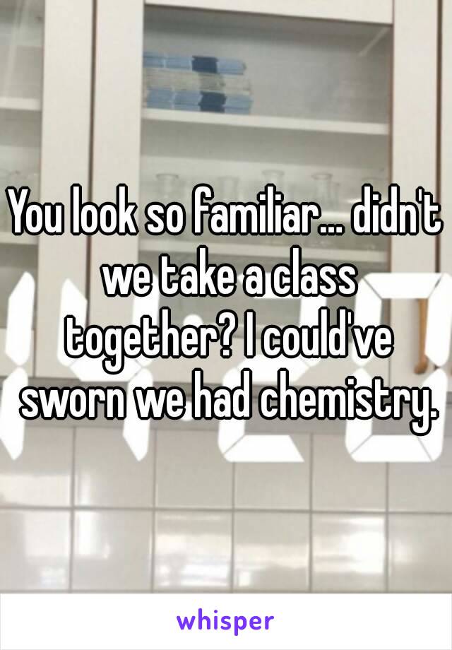 You look so familiar… didn't we take a class together? I could've sworn we had chemistry.