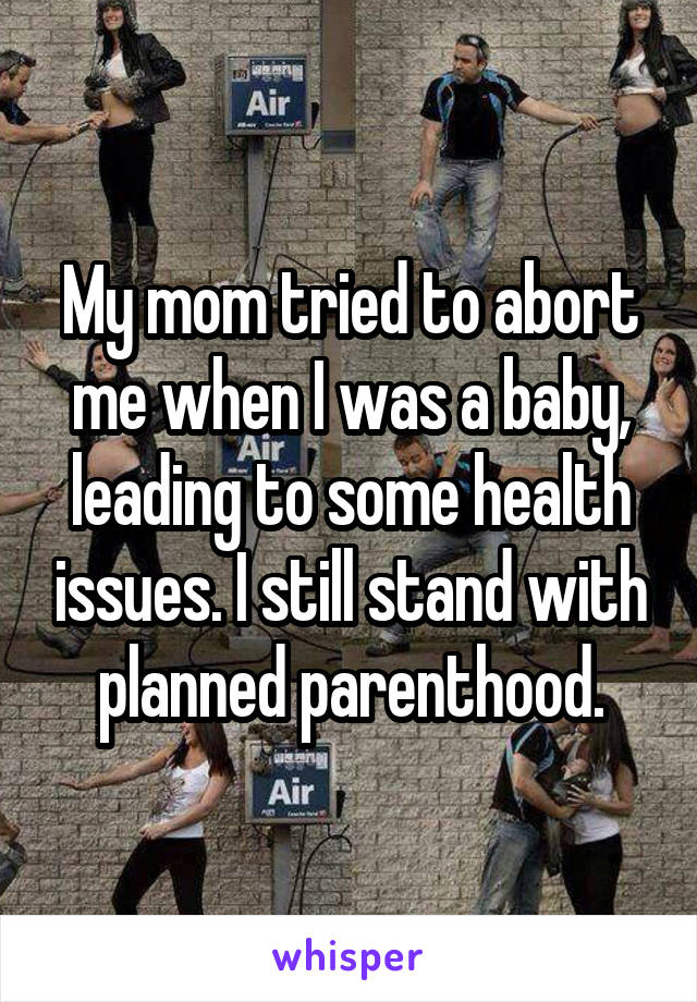 My mom tried to abort me when I was a baby, leading to some health issues. I still stand with planned parenthood.