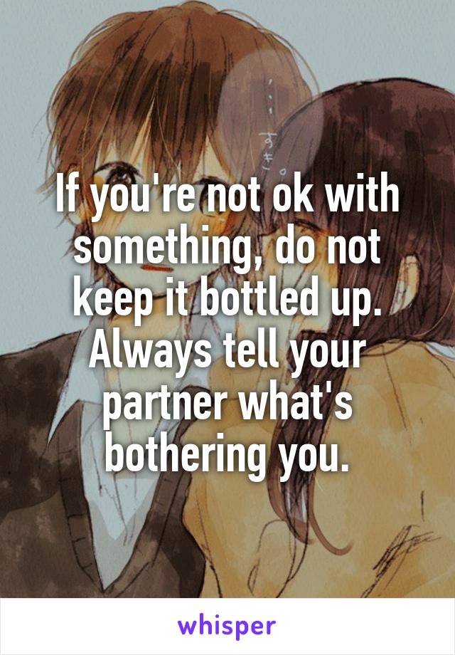 If you're not ok with something, do not keep it bottled up. Always tell your partner what's bothering you.
