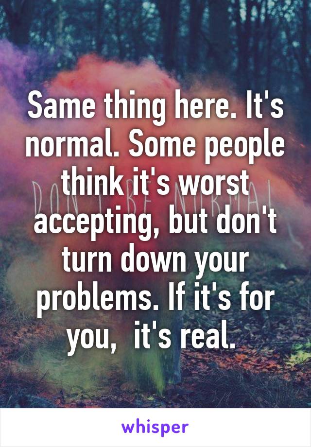 Same thing here. It's normal. Some people think it's worst accepting, but don't turn down your problems. If it's for you,  it's real. 