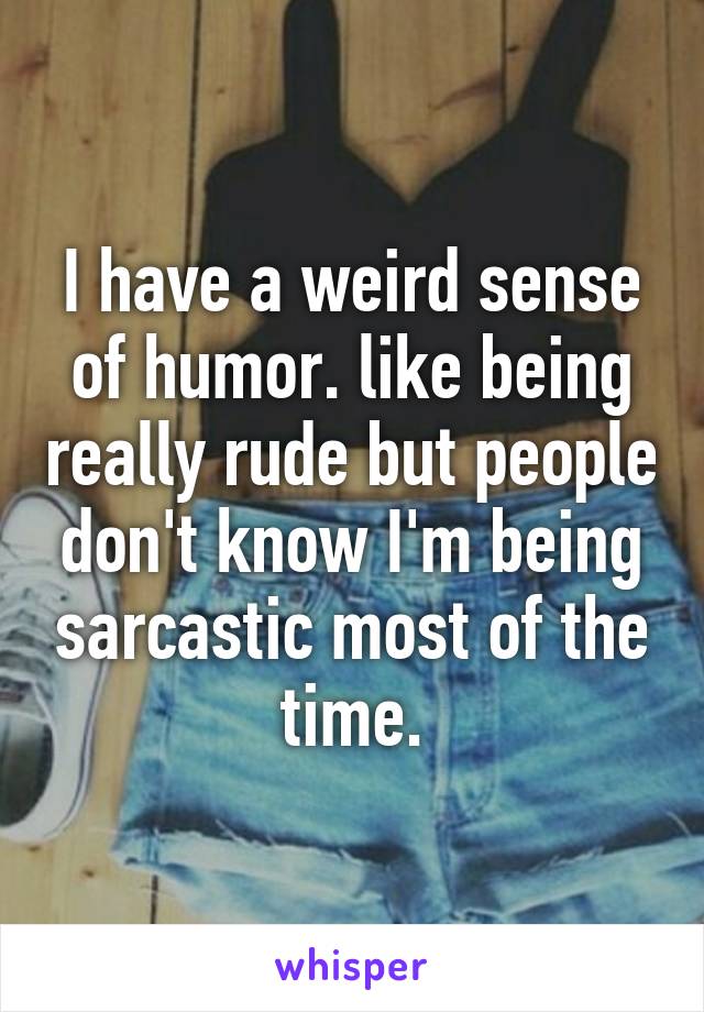 I have a weird sense of humor. like being really rude but people don't know I'm being sarcastic most of the time.