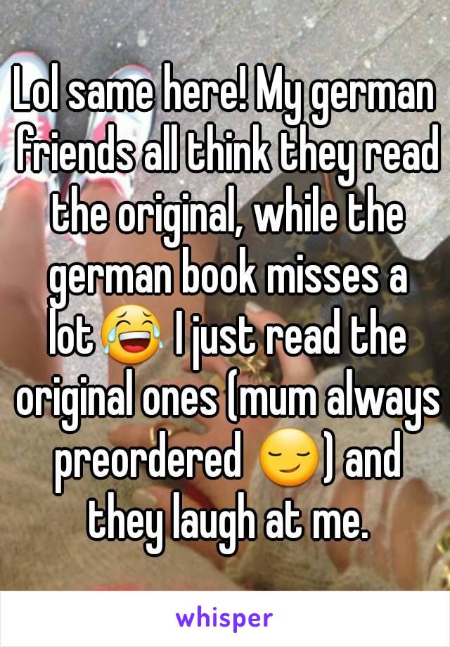 Lol same here! My german friends all think they read the original, while the german book misses a lot😂 I just read the original ones (mum always preordered 😏) and they laugh at me.