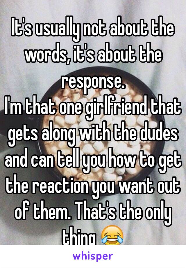 It's usually not about the words, it's about the response. 
I'm that one girlfriend that gets along with the dudes and can tell you how to get the reaction you want out of them. That's the only thing 😂