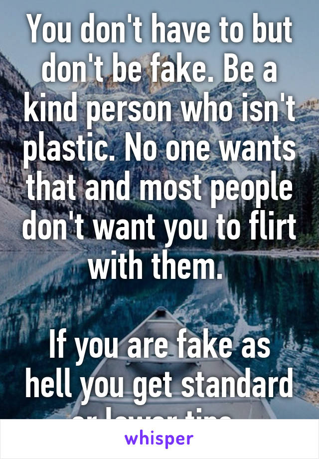 You don't have to but don't be fake. Be a kind person who isn't plastic. No one wants that and most people don't want you to flirt with them. 

If you are fake as hell you get standard or lower tips. 