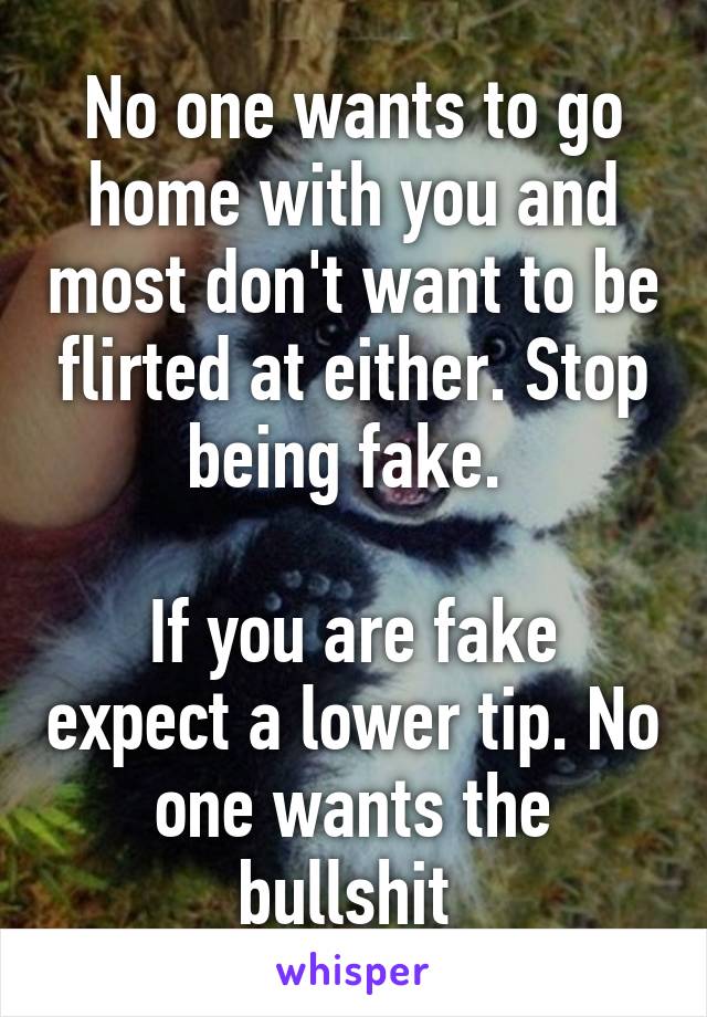 No one wants to go home with you and most don't want to be flirted at either. Stop being fake. 

If you are fake expect a lower tip. No one wants the bullshit 