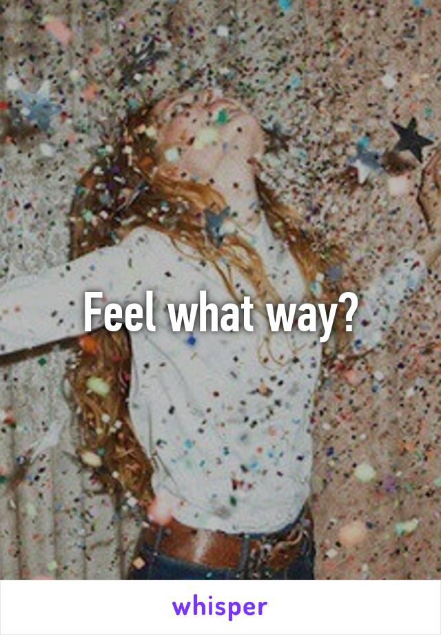 Feel what way?