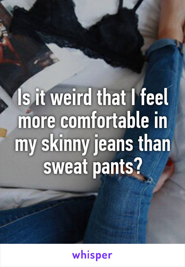 Is it weird that I feel more comfortable in my skinny jeans than sweat pants?